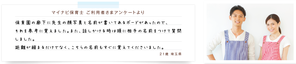 マイナビ保育士　ご利用者さまアンケートより　保育園の廊下に先生の顔写真と名前が書いてあるボードがあったので、 それを参考に覚えました。また、話しかける時は頭に相手の名前をつけて質問しました。距離が縮まるだけでなく、こちらの名前もすぐに覚えてくださいました。21歳　埼玉県