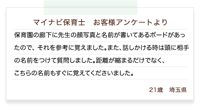 マイナビ保育士　ご利用者さまアンケートより　保育園の廊下に先生の顔写真と名前が書いてあるボードがあったので、 それを参考に覚えました。また、話しかける時は頭に相手の名前をつけて質問しました。距離が縮まるだけでなく、こちらの名前もすぐに覚えてくださいました。21歳　埼玉県