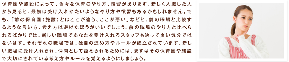 保育園や施設によって、色々な保育のやり方、慣習があります。新しく入職した人から見ると、最初は受け入れがたいようなやり方や慣習もあるかもしれません。でも、「前の保育園（施設）とはここが違う、ここが悪い」などと、前の職場と比較するような言い方、考え方は避けたほうがいいでしょう。前の職場のやり方と比べられるばかりでは、新しい職場であなたを受け入れるスタッフも決して良い気分ではないはず。それぞれの職場では、独自の進め方やルールが確立されています。新しい職場に受け入れられ、仲間として認められるためには、まずはその保育園や施設で大切にされている考え方やルールを覚えるようにしましょう。