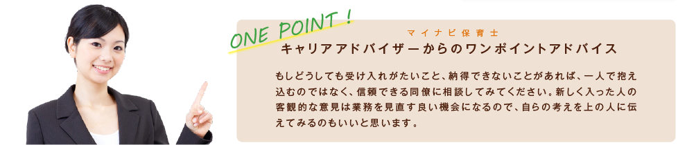 ONE POINT! マイナビ保育士　もしどうしても受け入れがたいこと、納得できないことがあれば、一人で抱え込むのではなく、信頼できる同僚に相談してみてください。新しく入った人の客観的な意見は業務を見直す良い機会になるので、自らの考えを上の人に伝えてみるのもいいと思います。