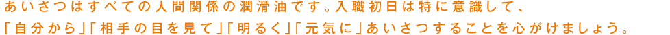 あいさつはすべての人間関係の潤滑油です。入職初日は特に意識して、「自分から」「相手の目を見て」「明るく」「元気に」あいさつすることを心がけましょう。