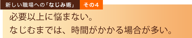 新しい職場への「なじみ術」その４　必要以上に悩まない。なじむまでは、時間がかかる場合が多い。