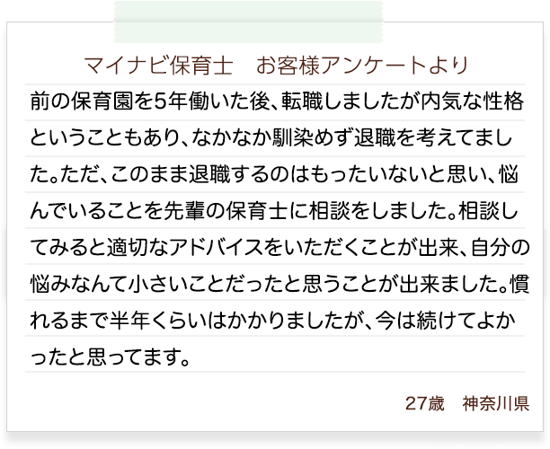 マイナビ保育士　お客様アンケートより　前の保育園を5年働いた後、転職しましたが内気な性格ということもあり、なかなか馴染めず退職を考えてました。ただ、このまま退職するのはもったいないと思い、悩んでいることを先輩の保育士に相談をしました。相談してみると適切なアドバイスをいただくことが出来、自分の悩みなんて小さいことだったと思うことが出来ました。慣れるまで半年くらいはかかりましたが、今は続けてよかったと思ってます。23歳　神奈川県