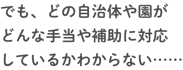 でも、どの自治体や園がどんな手当や補助に対応しているかわからない……