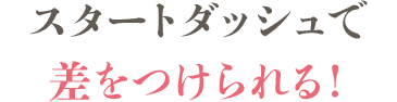 スタートダッシュで差をつけられる！