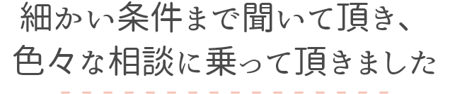 細かい条件まで聞いて頂き、色々な相談に乗って頂きました　30代女性