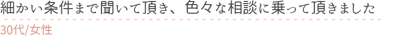 細かい条件まで聞いて頂き、色々な相談に乗って頂きました　30代女性