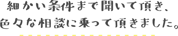 細かい条件まで聞いて頂き、色々な相談に乗って頂きました