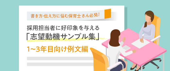 書き方・伝え方に悩む保育士さん必見！採用担当者に好印象を与える
「志望動機サンプル集」 1～3年目向け例文編