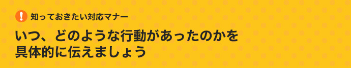 知っておきたい対応マナー：いつ、どのような行動があったのかを具体的に知らせましょう