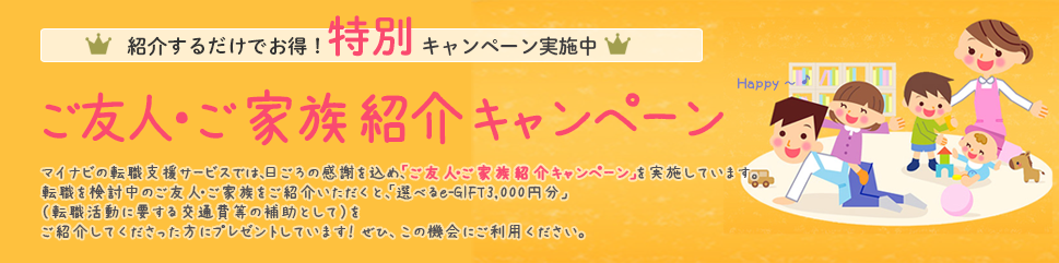 マイナビの転職支援サービスでは、日ごろの感謝を込め。「ご友人・ご家族紹介キャンペーン」を実施しています。転職を検討中のご友人・ご家族をご紹介いただくと、「選べるe-GIFT」3,000 円分を進呈いたします。あなたとご紹介者、それぞれにプレゼントしています！ぜひ、この機会にご利用ください。