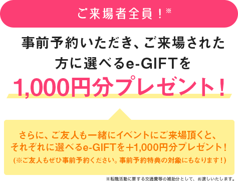 ご来場者全員※　事前予約いただき、ご来場された方に選べるe-GIFTを1,000円分プレゼント！